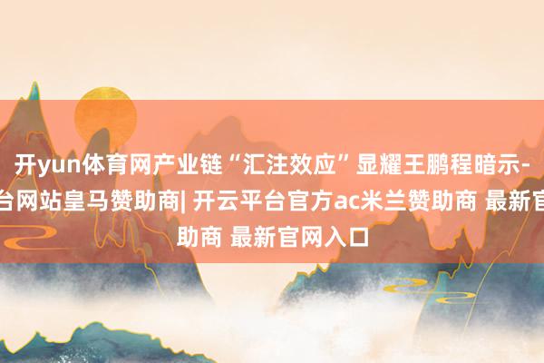 开yun体育网产业链“汇注效应”显耀王鹏程暗示-开云平台网站皇马赞助商| 开云平台官方ac米兰赞助商 最新官网入口