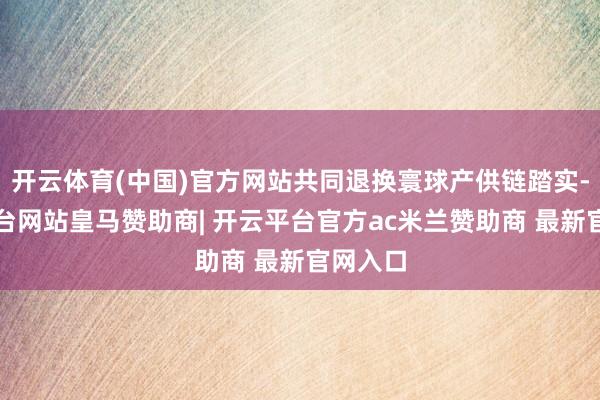开云体育(中国)官方网站共同退换寰球产供链踏实-开云平台网站皇马赞助商| 开云平台官方ac米兰赞助商 最新官网入口