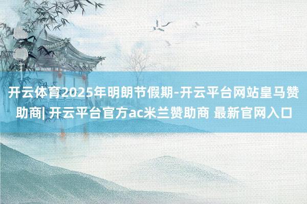 开云体育2025年明朗节假期-开云平台网站皇马赞助商| 开云平台官方ac米兰赞助商 最新官网入口