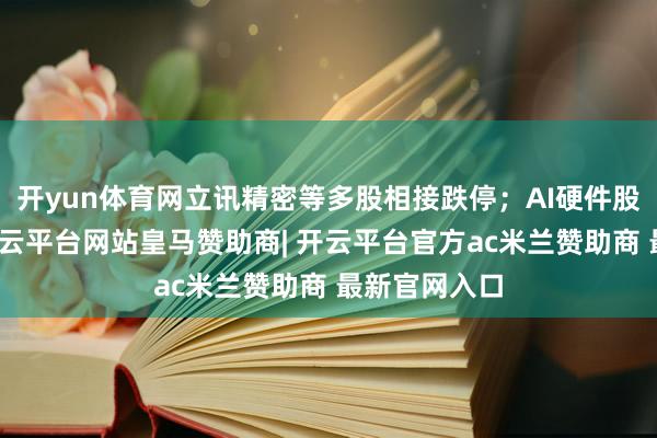 开yun体育网立讯精密等多股相接跌停；AI硬件股集体走弱-开云平台网站皇马赞助商| 开云平台官方ac米兰赞助商 最新官网入口