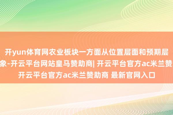 开yun体育网农业板块一方面从位置层面和预期层面看均处于低位现象-开云平台网站皇马赞助商| 开云平台官方ac米兰赞助商 最新官网入口