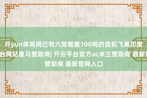 开yun体育网已有六架载重100吨的货机飞离印度-开云平台网站皇马赞助商| 开云平台官方ac米兰赞助商 最新官网入口