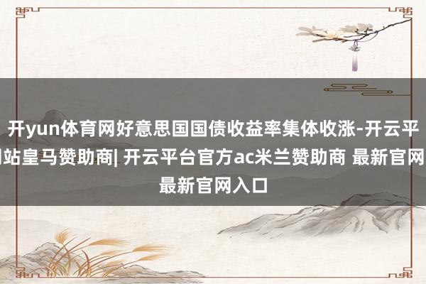 开yun体育网好意思国国债收益率集体收涨-开云平台网站皇马赞助商| 开云平台官方ac米兰赞助商 最新官网入口