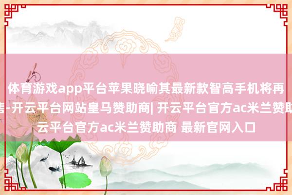 体育游戏app平台苹果晓喻其最新款智高手机将再行在印尼市集发售-开云平台网站皇马赞助商| 开云平台官方ac米兰赞助商 最新官网入口