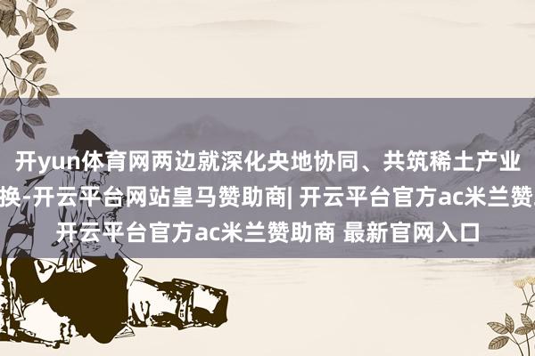 开yun体育网两边就深化央地协同、共筑稀土产业高质地发展真切调换-开云平台网站皇马赞助商| 开云平台官方ac米兰赞助商 最新官网入口