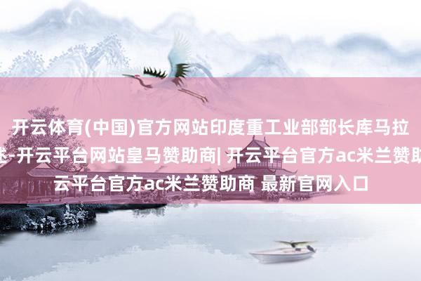 开云体育(中国)官方网站印度重工业部部长库马拉瓦米照旧公开阐述-开云平台网站皇马赞助商| 开云平台官方ac米兰赞助商 最新官网入口