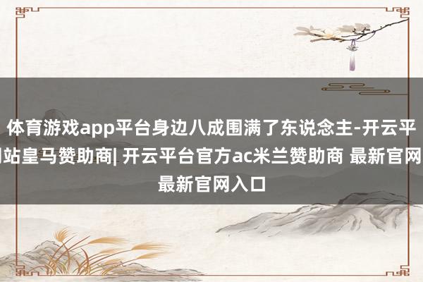 体育游戏app平台身边八成围满了东说念主-开云平台网站皇马赞助商| 开云平台官方ac米兰赞助商 最新官网入口