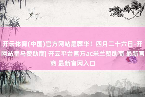 开云体育(中国)官方网站是葬华!四月二十六日-开云平台网站皇马赞助商| 开云平台官方ac米兰赞助商 最新官网入口