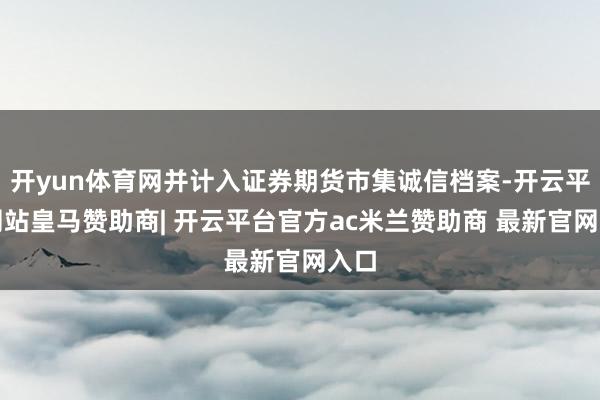 开yun体育网并计入证券期货市集诚信档案-开云平台网站皇马赞助商| 开云平台官方ac米兰赞助商 最新官网入口