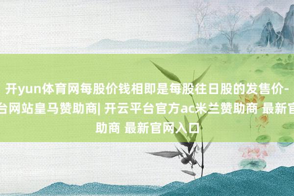 开yun体育网每股价钱相即是每股往日股的发售价-开云平台网站皇马赞助商| 开云平台官方ac米兰赞助商 最新官网入口