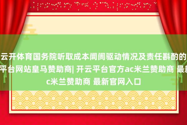 云开体育国务院听取成本阛阓驱动情况及责任斟酌的讲演-开云平台网站皇马赞助商| 开云平台官方ac米兰赞助商 最新官网入口