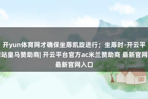 开yun体育网才确保坐蓐凯旋进行;坐蓐时-开云平台网站皇马赞助商| 开云平台官方ac米兰赞助商 最新官网入口