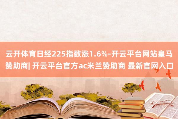 云开体育日经225指数涨1.6%-开云平台网站皇马赞助商| 开云平台官方ac米兰赞助商 最新官网入口