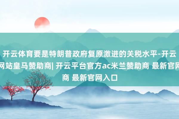开云体育要是特朗普政府复原激进的关税水平-开云平台网站皇马赞助商| 开云平台官方ac米兰赞助商 最新官网入口