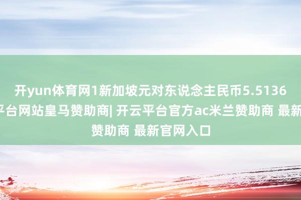 开yun体育网1新加坡元对东说念主民币5.5136元-开云平台网站皇马赞助商| 开云平台官方ac米兰赞助商 最新官网入口