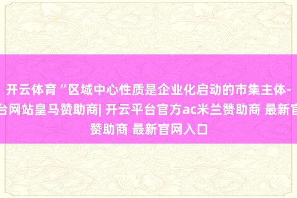 开云体育“区域中心性质是企业化启动的市集主体-开云平台网站皇马赞助商| 开云平台官方ac米兰赞助商 最新官网入口