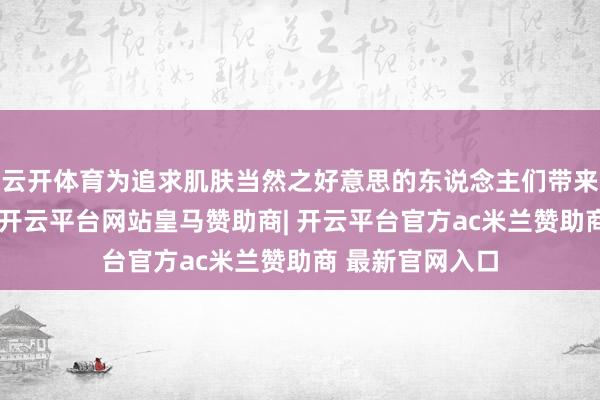 云开体育为追求肌肤当然之好意思的东说念主们带来了全新的采纳-开云平台网站皇马赞助商| 开云平台官方ac米兰赞助商 最新官网入口