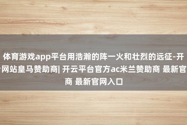 体育游戏app平台用浩瀚的阵一火和壮烈的远征-开云平台网站皇马赞助商| 开云平台官方ac米兰赞助商 最新官网入口
