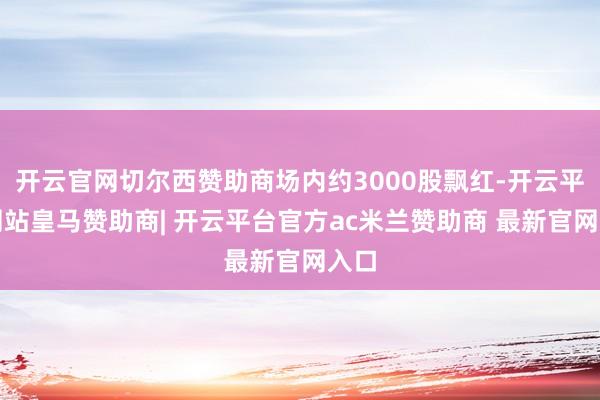 开云官网切尔西赞助商场内约3000股飘红-开云平台网站皇马赞助商| 开云平台官方ac米兰赞助商 最新官网入口