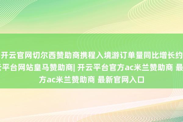 开云官网切尔西赞助商携程入境游订单量同比增长约100%-开云平台网站皇马赞助商| 开云平台官方ac米兰赞助商 最新官网入口