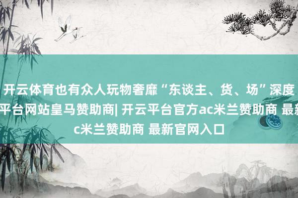 开云体育也有众人玩物奢靡“东谈主、货、场”深度变革-开云平台网站皇马赞助商| 开云平台官方ac米兰赞助商 最新官网入口