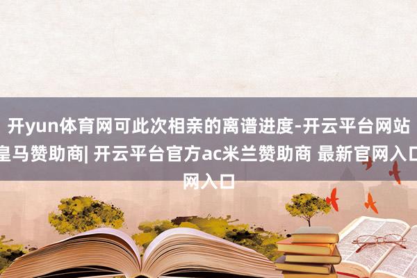 开yun体育网可此次相亲的离谱进度-开云平台网站皇马赞助商| 开云平台官方ac米兰赞助商 最新官网入口
